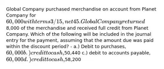 Global Company purchased merchandise on account from Planet Company for 60,000 with terms 3/15, net 45. Global Company returned8,000 of the merchandise and received full credit from Planet Company. Which of the following will be included in the journal entry for the payment, assuming that the amount due was paid within the discount period? - a.) Debit to purchases, 60,000 b.) credit to cash,50,440 c.) debit to accounts payable, 60,000 d.) credit to cash,58,200