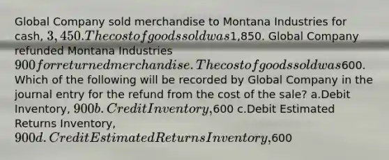 Global Company sold merchandise to Montana Industries for cash, 3,450. The cost of goods sold was1,850. Global Company refunded Montana Industries 900 for returned merchandise. The cost of goods sold was600. Which of the following will be recorded by Global Company in the journal entry for the refund from the cost of the sale? a.Debit Inventory, 900 b.Credit Inventory,600 c.Debit Estimated Returns Inventory, 900 d.Credit Estimated Returns Inventory,600