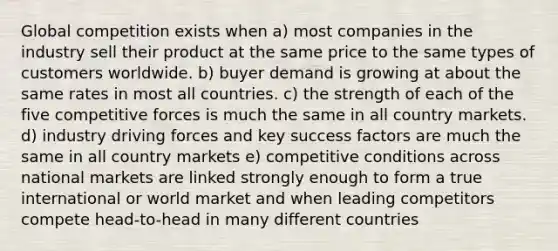 Global competition exists when a) most companies in the industry sell their product at the same price to the same types of customers worldwide. b) buyer demand is growing at about the same rates in most all countries. c) the strength of each of the five competitive forces is much the same in all country markets. d) industry driving forces and key success factors are much the same in all country markets e) competitive conditions across national markets are linked strongly enough to form a true international or world market and when leading competitors compete head-to-head in many different countries