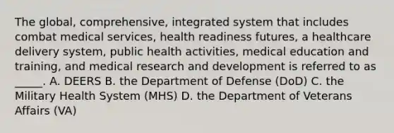 The global, comprehensive, integrated system that includes combat medical services, health readiness futures, a healthcare delivery system, public health activities, medical education and training, and medical research and development is referred to as _____. A. DEERS B. the Department of Defense (DoD) C. the Military Health System (MHS) D. the Department of Veterans Affairs (VA)