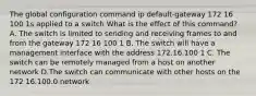 The global configuration command ip default-gateway 172 16 100 1s applied to a switch What is the effect of this command? A. The switch is limited to sending and receiving frames to and from the gateway 172 16 100 1 B. The switch will have a management interface with the address 172.16.100 1 C. The switch can be remotely managed from a host on another network D.The switch can communicate with other hosts on the 172 16.100.0 network