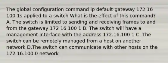 The global configuration command ip default-gateway 172 16 100 1s applied to a switch What is the effect of this command? A. The switch is limited to sending and receiving frames to and from the gateway 172 16 100 1 B. The switch will have a management interface with the address 172.16.100 1 C. The switch can be remotely managed from a host on another network D.The switch can communicate with other hosts on the 172 16.100.0 network