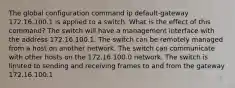 The global configuration command ip default-gateway 172.16.100.1 is applied to a switch. What is the effect of this command? The switch will have a management interface with the address 172.16.100.1. The switch can be remotely managed from a host on another network. The switch can communicate with other hosts on the 172.16.100.0 network. The switch is limited to sending and receiving frames to and from the gateway 172.16.100.1