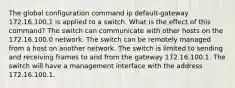 The global configuration command ip default-gateway 172.16.100.1 is applied to a switch. What is the effect of this command? The switch can communicate with other hosts on the 172.16.100.0 network. The switch can be remotely managed from a host on another network. The switch is limited to sending and receiving frames to and from the gateway 172.16.100.1. The switch will have a management interface with the address 172.16.100.1.