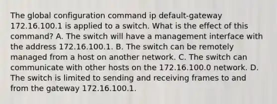 The global configuration command ip default-gateway 172.16.100.1 is applied to a switch. What is the effect of this command? A. The switch will have a management interface with the address 172.16.100.1. B. The switch can be remotely managed from a host on another network. C. The switch can communicate with other hosts on the 172.16.100.0 network. D. The switch is limited to sending and receiving frames to and from the gateway 172.16.100.1.