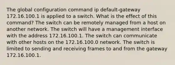 The global configuration command ip default-gateway 172.16.100.1 is applied to a switch. What is the effect of this command? The switch can be remotely managed from a host on another network. The switch will have a management interface with the address 172.16.100.1. The switch can communicate with other hosts on the 172.16.100.0 network. The switch is limited to sending and receiving frames to and from the gateway 172.16.100.1.