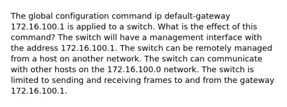 The global configuration command ip default-gateway 172.16.100.1 is applied to a switch. What is the effect of this command? The switch will have a management interface with the address 172.16.100.1. The switch can be remotely managed from a host on another network. The switch can communicate with other hosts on the 172.16.100.0 network. The switch is limited to sending and receiving frames to and from the gateway 172.16.100.1.