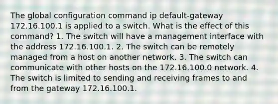 The global configuration command ip default-gateway 172.16.100.1 is applied to a switch. What is the effect of this command? 1. The switch will have a management interface with the address 172.16.100.1. 2. The switch can be remotely managed from a host on another network. 3. The switch can communicate with other hosts on the 172.16.100.0 network. 4. The switch is limited to sending and receiving frames to and from the gateway 172.16.100.1.