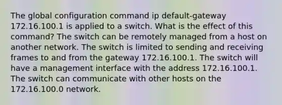 The global configuration command ip default-gateway 172.16.100.1 is applied to a switch. What is the effect of this command? The switch can be remotely managed from a host on another network. The switch is limited to sending and receiving frames to and from the gateway 172.16.100.1. The switch will have a management interface with the address 172.16.100.1. The switch can communicate with other hosts on the 172.16.100.0 network.