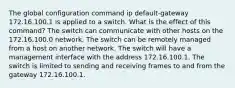 The global configuration command ip default-gateway 172.16.100.1 is applied to a switch. What is the effect of this command? The switch can communicate with other hosts on the 172.16.100.0 network. The switch can be remotely managed from a host on another network. The switch will have a management interface with the address 172.16.100.1. The switch is limited to sending and receiving frames to and from the gateway 172.16.100.1.