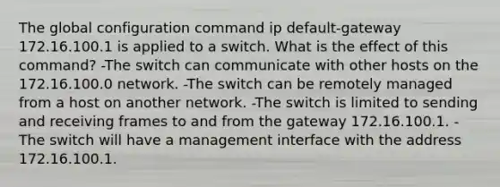 The global configuration command ip default-gateway 172.16.100.1 is applied to a switch. What is the effect of this command? -The switch can communicate with other hosts on the 172.16.100.0 network. -The switch can be remotely managed from a host on another network. -The switch is limited to sending and receiving frames to and from the gateway 172.16.100.1. -The switch will have a management interface with the address 172.16.100.1.