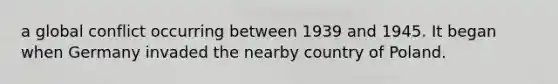 a global conflict occurring between 1939 and 1945. It began when Germany invaded the nearby country of Poland.