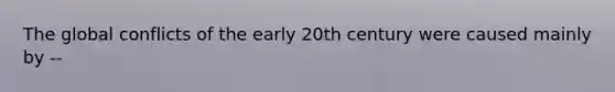 The global conflicts of the early 20th century were caused mainly by --