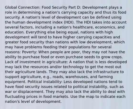 Global Connection: Food Security Part D: Development plays a role in determining a nation's carrying capacity and thus its food security. A nation's level of development can be defined using the human development index (HDI). The HDI takes into account several factors, including a nation's healthcare, economics, and education. Everything else being equal, nations with high development will tend to have higher carrying capacities and greater food security than nations with low development, which may have problems feeding their populations for several reasons: Poverty: When people are poor, they may not have the ability to purchase food or even purchase seeds to grow crops. Lack of investment in agriculture: A nation that is less developed may lack the resources and/or technology to get the most out their agriculture lands. They may also lack the infrastructure to support agriculture, e.g., roads, warehouses, and farming equipment. Political instability: Less developed nations tend to have food security issues related to political instability, such as war or displacement. They may also lack the ability to deal with fluctuating prices in food markets. Use the map to indicate each nation's level of development.