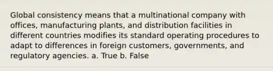 Global consistency means that a multinational company with offices, manufacturing plants, and distribution facilities in different countries modifies its standard operating procedures to adapt to differences in foreign customers, governments, and regulatory agencies. a. True b. False