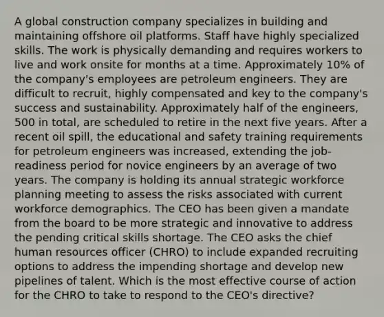 A global construction company specializes in building and maintaining offshore oil platforms. Staff have highly specialized skills. The work is physically demanding and requires workers to live and work onsite for months at a time. Approximately 10% of the company's employees are petroleum engineers. They are difficult to recruit, highly compensated and key to the company's success and sustainability. Approximately half of the engineers, 500 in total, are scheduled to retire in the next five years. After a recent oil spill, the educational and safety training requirements for petroleum engineers was increased, extending the job-readiness period for novice engineers by an average of two years. The company is holding its annual strategic workforce planning meeting to assess the risks associated with current workforce demographics. The CEO has been given a mandate from the board to be more strategic and innovative to address the pending critical skills shortage. The CEO asks the chief human resources officer (CHRO) to include expanded recruiting options to address the impending shortage and develop new pipelines of talent. Which is the most effective course of action for the CHRO to take to respond to the CEO's directive?