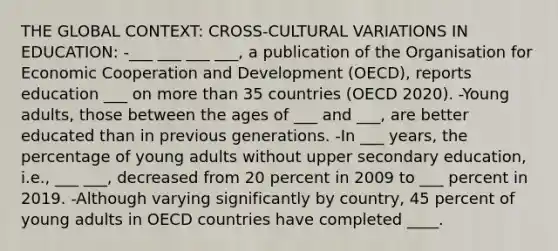 THE GLOBAL CONTEXT: CROSS-CULTURAL VARIATIONS IN EDUCATION: -___ ___ ___ ___, a publication of the Organisation for Economic Cooperation and Development (OECD), reports education ___ on more than 35 countries (OECD 2020). -Young adults, those between the ages of ___ and ___, are better educated than in previous generations. -In ___ years, the percentage of young adults without upper secondary education, i.e., ___ ___, decreased from 20 percent in 2009 to ___ percent in 2019. -Although varying significantly by country, 45 percent of young adults in OECD countries have completed ____.