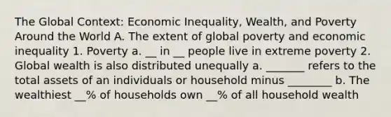 The Global Context: Economic Inequality, Wealth, and Poverty Around the World A. The extent of global poverty and economic inequality 1. Poverty a. __ in __ people live in extreme poverty 2. Global wealth is also distributed unequally a. _______ refers to the total assets of an individuals or household minus ________ b. The wealthiest __% of households own __% of all household wealth