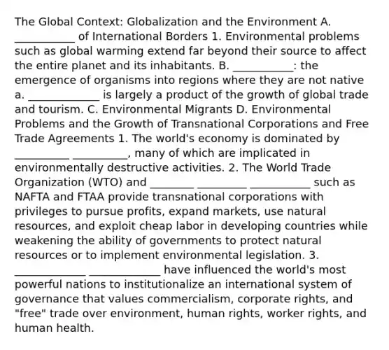 The Global Context: Globalization and the Environment A. ___________ of International Borders 1. Environmental problems such as global warming extend far beyond their source to affect the entire planet and its inhabitants. B. ___________: the emergence of organisms into regions where they are not native a. _____________ is largely a product of the growth of global trade and tourism. C. Environmental Migrants D. Environmental Problems and the Growth of Transnational Corporations and Free Trade Agreements 1. The world's economy is dominated by __________ __________, many of which are implicated in environmentally destructive activities. 2. The World Trade Organization (WTO) and ________ _________ ___________ such as NAFTA and FTAA provide transnational corporations with privileges to pursue profits, expand markets, use natural resources, and exploit cheap labor in developing countries while weakening the ability of governments to protect natural resources or to implement environmental legislation. 3. _____________ _____________ have influenced the world's most powerful nations to institutionalize an international system of governance that values commercialism, corporate rights, and "free" trade over environment, human rights, worker rights, and human health.