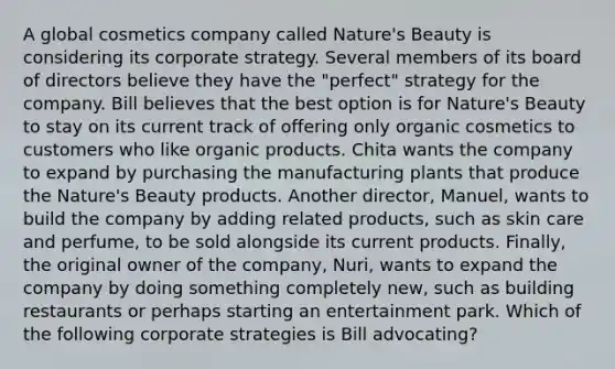 A global cosmetics company called Nature's Beauty is considering its corporate strategy. Several members of its board of directors believe they have the "perfect" strategy for the company. Bill believes that the best option is for Nature's Beauty to stay on its current track of offering only organic cosmetics to customers who like organic products. Chita wants the company to expand by purchasing the manufacturing plants that produce the Nature's Beauty products. Another director, Manuel, wants to build the company by adding related products, such as skin care and perfume, to be sold alongside its current products. Finally, the original owner of the company, Nuri, wants to expand the company by doing something completely new, such as building restaurants or perhaps starting an entertainment park. Which of the following corporate strategies is Bill advocating?