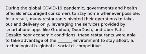 During the global COVID-19 pandemic, governments and health officials encouraged consumers to stay home whenever possible. As a result, many restaurants pivoted their operations to take-out and delivery only, leveraging the services provided by smartphone apps like Grubhub, DoorDash, and Uber Eats. Despite poor economic conditions, these restaurants were able to take advantage of the _______ environment to stay afloat. a. technological b. global c. social d. competitive