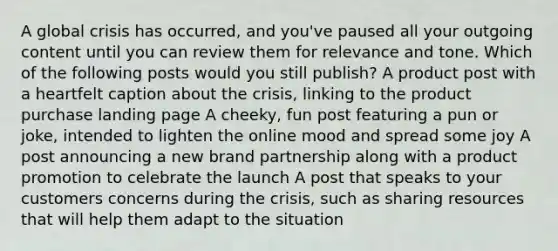 A global crisis has occurred, and you've paused all your outgoing content until you can review them for relevance and tone. Which of the following posts would you still publish? A product post with a heartfelt caption about the crisis, linking to the product purchase landing page A cheeky, fun post featuring a pun or joke, intended to lighten the online mood and spread some joy A post announcing a new brand partnership along with a product promotion to celebrate the launch A post that speaks to your customers concerns during the crisis, such as sharing resources that will help them adapt to the situation