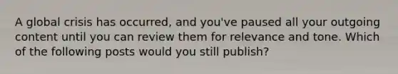 A global crisis has occurred, and you've paused all your outgoing content until you can review them for relevance and tone. Which of the following posts would you still publish?