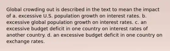 ​Global crowding out is described in the text to mean the impact of a. ​excessive U.S. population growth on interest rates. b. ​excessive global population growth on interest rates. c. ​an excessive budget deficit in one country on interest rates of another country. d. ​an excessive budget deficit in one country on exchange rates.