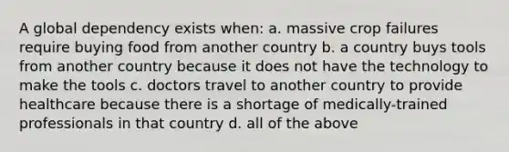 A global dependency exists when: a. massive crop failures require buying food from another country b. a country buys tools from another country because it does not have the technology to make the tools c. doctors travel to another country to provide healthcare because there is a shortage of medically-trained professionals in that country d. all of the above