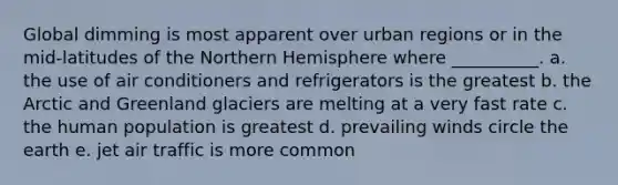 Global dimming is most apparent over urban regions or in the mid-latitudes of the Northern Hemisphere where __________. a. the use of air conditioners and refrigerators is the greatest b. the Arctic and Greenland glaciers are melting at a very fast rate c. the human population is greatest d. prevailing winds circle the earth e. jet air traffic is more common