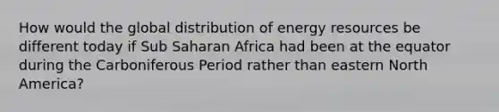 How would the global distribution of energy resources be different today if Sub Saharan Africa had been at the equator during the Carboniferous Period rather than eastern North America?