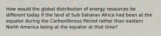 How would the global distribution of energy resources be different today if the land of Sub Saharan Africa had been at the equator during the Carboniferous Period rather than eastern North America being at the equator at that time?