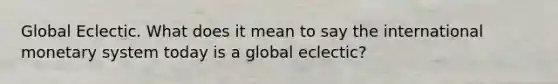 Global Eclectic. What does it mean to say the international monetary system today is a global eclectic?