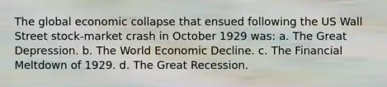 The global economic collapse that ensued following the US Wall Street stock-market crash in October 1929 was: a. The Great Depression. b. The World Economic Decline. c. The Financial Meltdown of 1929. d. The Great Recession.