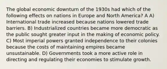 The global economic downturn of the 1930s had which of the following effects on nations in Europe and North America? A A) International trade increased because nations lowered trade barriers. B) Industrialized countries became more democratic as the public sought greater input in the making of economic policy. C) Most imperial powers granted independence to their colonies because the costs of maintaining empires became unsustainable. D) Governments took a more active role in directing and regulating their economies to stimulate growth.