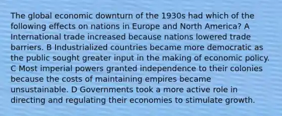 The global economic downturn of the 1930s had which of the following effects on nations in Europe and North America? A International trade increased because nations lowered trade barriers. B Industrialized countries became more democratic as the public sought greater input in the making of <a href='https://www.questionai.com/knowledge/kWbX8L76Bu-economic-policy' class='anchor-knowledge'>economic policy</a>. C Most imperial powers granted independence to their colonies because the costs of maintaining empires became unsustainable. D Governments took a more active role in directing and regulating their economies to stimulate growth.