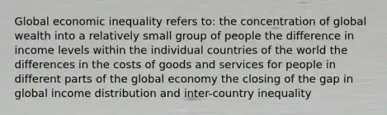 Global economic inequality refers to: the concentration of global wealth into a relatively small group of people the difference in income levels within the individual countries of the world the differences in the costs of goods and services for people in different parts of the global economy the closing of the gap in global income distribution and inter-country inequality