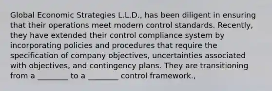 Global Economic Strategies L.L.D., has been diligent in ensuring that their operations meet modern control standards. Recently, they have extended their control compliance system by incorporating policies and procedures that require the specification of company objectives, uncertainties associated with objectives, and contingency plans. They are transitioning from a ________ to a ________ control framework.,