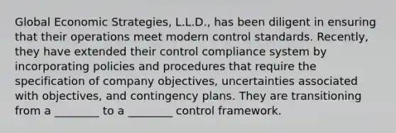 Global Economic Strategies, L.L.D., has been diligent in ensuring that their operations meet modern control standards. Recently, they have extended their control compliance system by incorporating policies and procedures that require the specification of company objectives, uncertainties associated with objectives, and contingency plans. They are transitioning from a ________ to a ________ control framework.