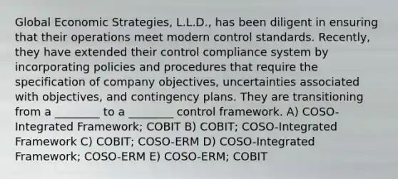 Global Economic Strategies, L.L.D., has been diligent in ensuring that their operations meet modern control standards. Recently, they have extended their control compliance system by incorporating policies and procedures that require the specification of company objectives, uncertainties associated with objectives, and contingency plans. They are transitioning from a ________ to a ________ control framework. A) COSO-Integrated Framework; COBIT B) COBIT; COSO-Integrated Framework C) COBIT; COSO-ERM D) COSO-Integrated Framework; COSO-ERM E) COSO-ERM; COBIT