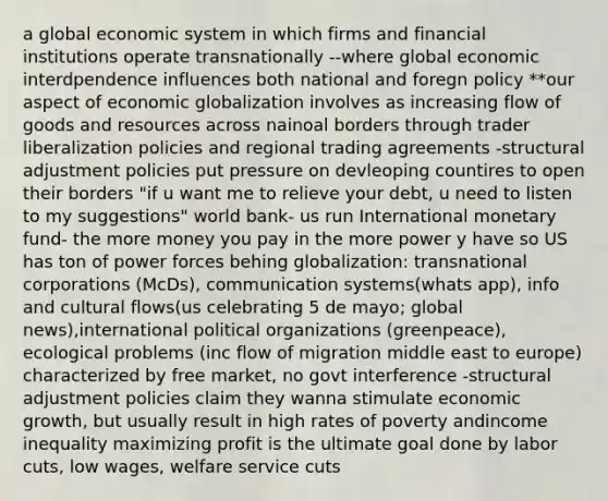 a global economic system in which firms and financial institutions operate transnationally --where global economic interdpendence influences both national and foregn policy **our aspect of economic globalization involves as increasing flow of goods and resources across nainoal borders through trader liberalization policies and regional trading agreements -structural adjustment policies put pressure on devleoping countires to open their borders "if u want me to relieve your debt, u need to listen to my suggestions" world bank- us run International monetary fund- the more money you pay in the more power y have so US has ton of power forces behing globalization: transnational corporations (McDs), communication systems(whats app), info and cultural flows(us celebrating 5 de mayo; global news),international political organizations (greenpeace), ecological problems (inc flow of migration middle east to europe) characterized by free market, no govt interference -structural adjustment policies claim they wanna stimulate economic growth, but usually result in high rates of poverty andincome inequality maximizing profit is the ultimate goal done by labor cuts, low wages, welfare service cuts