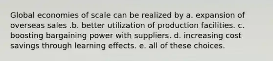 Global economies of scale can be realized by a. expansion of overseas sales .b. better utilization of production facilities. c. boosting bargaining power with suppliers. d. increasing cost savings through learning effects. e. all of these choices.