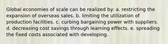 Global economies of scale can be realized by: a. restricting the expansion of overseas sales. b. limiting the utilization of production facilities. c. curbing bargaining power with suppliers. d. decreasing cost savings through learning effects. e. spreading the fixed costs associated with developing.