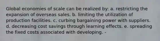 Global economies of scale can be realized by: a. restricting the expansion of overseas sales. b. limiting the utilization of production facilities. c. curbing bargaining power with suppliers. d. decreasing cost savings through learning effects. e. spreading the fixed costs associated with developing. -