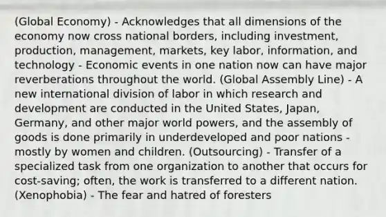 (Global Economy) - Acknowledges that all dimensions of the economy now cross national borders, including investment, production, management, markets, key labor, information, and technology - Economic events in one nation now can have major reverberations throughout the world. (Global Assembly Line) - A new international division of labor in which research and development are conducted in the United States, Japan, Germany, and other major world powers, and the assembly of goods is done primarily in underdeveloped and poor nations - mostly by women and children. (Outsourcing) - Transfer of a specialized task from one organization to another that occurs for cost-saving; often, the work is transferred to a different nation. (Xenophobia) - The fear and hatred of foresters