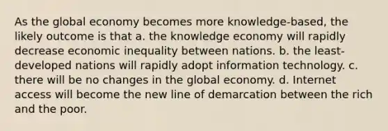 As the global economy becomes more knowledge-based, the likely outcome is that a. the knowledge economy will rapidly decrease economic inequality between nations. b. the least-developed nations will rapidly adopt information technology. c. there will be no changes in the global economy. d. Internet access will become the new line of demarcation between the rich and the poor.