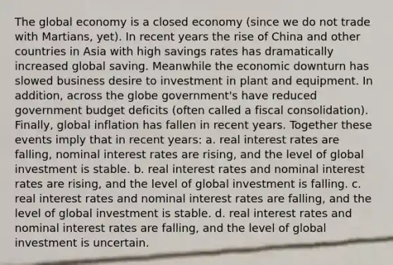 The global economy is a closed economy (since we do not trade with Martians, yet). In recent years the rise of China and other countries in Asia with high savings rates has dramatically increased global saving. Meanwhile the economic downturn has slowed business desire to investment in plant and equipment. In addition, across the globe government's have reduced government budget deficits (often called a fiscal consolidation). Finally, global inflation has fallen in recent years. Together these events imply that in recent years: a. real interest rates are falling, nominal interest rates are rising, and the level of global investment is stable. b. real interest rates and nominal interest rates are rising, and the level of global investment is falling. c. real interest rates and nominal interest rates are falling, and the level of global investment is stable. d. real interest rates and nominal interest rates are falling, and the level of global investment is uncertain.