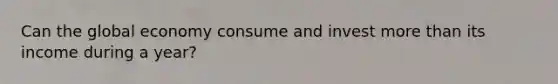 Can the global economy consume and invest more than its income during a year?