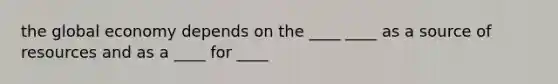 the global economy depends on the ____ ____ as a source of resources and as a ____ for ____