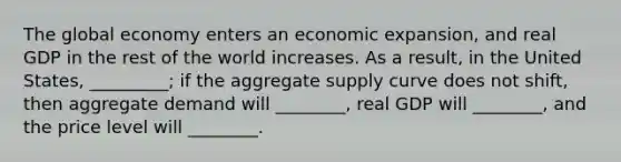 The global economy enters an economic expansion, and real GDP in the rest of the world increases. As a result, in the United States, _________; if the aggregate supply curve does not shift, then aggregate demand will ________, real GDP will ________, and the price level will ________.